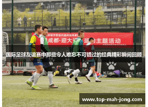 国际足球友谊赛中那些令人难忘不可错过的经典精彩瞬间回顾